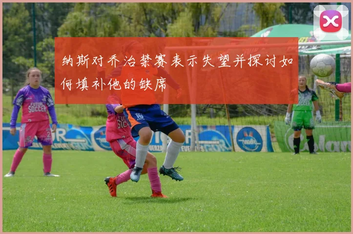 纳斯对乔治禁赛表示失望并探讨如何填补他的缺席