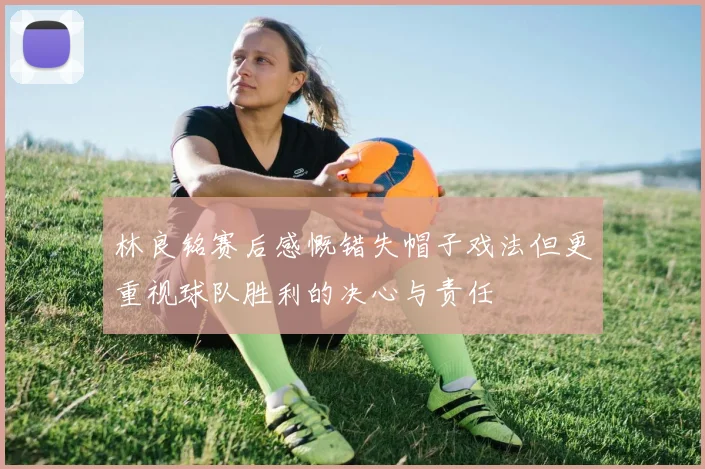 林良铭赛后感慨错失帽子戏法但更重视球队胜利的决心与责任