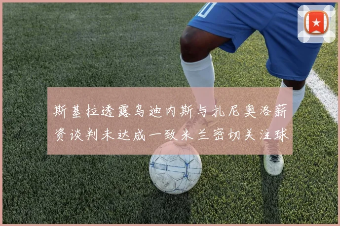 斯基拉透露乌迪内斯与扎尼奥洛薪资谈判未达成一致米兰密切关注球员动态
