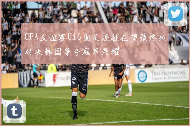 CFA友谊赛U16国足连胜在望最终轮对决韩国争夺冠军荣耀