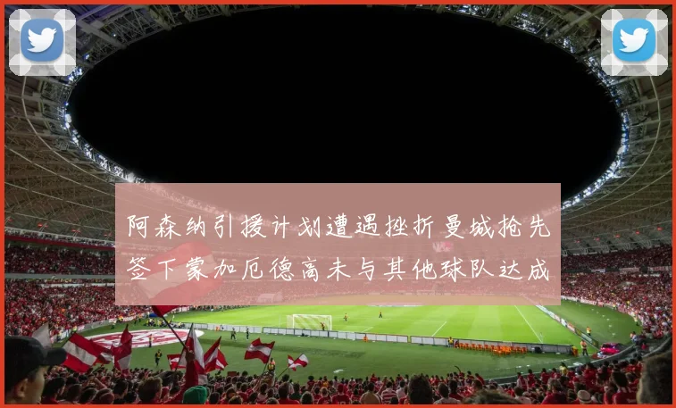 阿森纳引援计划遭遇挫折曼城抢先签下蒙加厄德高未与其他球队达成协议