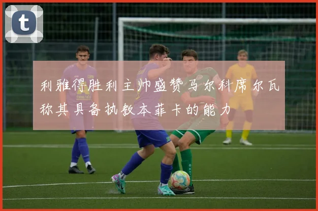 利雅得胜利主帅盛赞马尔科席尔瓦称其具备执教本菲卡的能力
