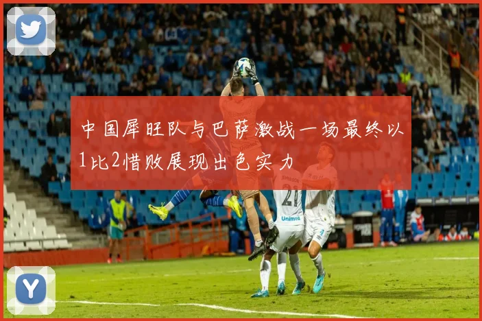 中国犀旺队与巴萨激战一场最终以1比2惜败展现出色实力