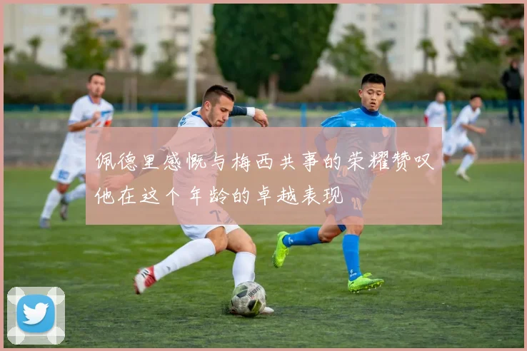 佩德里感慨与梅西共事的荣耀赞叹他在这个年龄的卓越表现