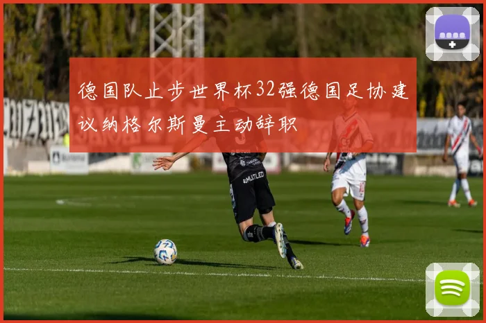 德国队止步世界杯32强德国足协建议纳格尔斯曼主动辞职
