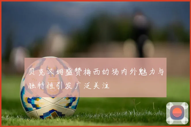 贝克汉姆盛赞梅西的场内外魅力与独特性引发广泛关注