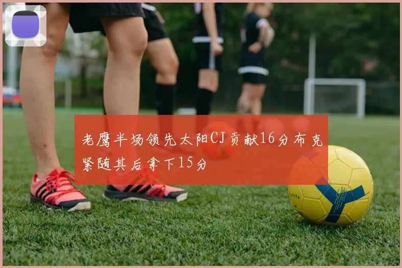 老鹰半场领先太阳CJ贡献16分布克紧随其后拿下15分