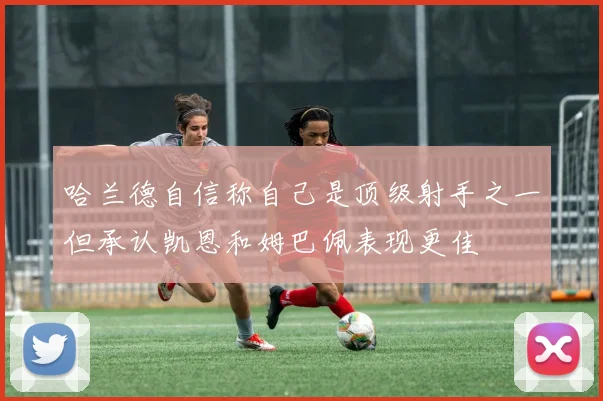 哈兰德自信称自己是顶级射手之一但承认凯恩和姆巴佩表现更佳