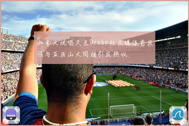 加拿大说唱天王Drake社交媒体首发照与亚历山大同框引发热议
