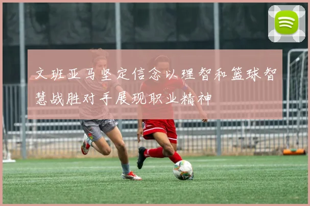 文班亚马坚定信念以理智和篮球智慧战胜对手展现职业精神