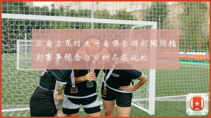 云南玉昆对决河南俱乐部彩陶坊精彩赛事预告与分析尽在此处