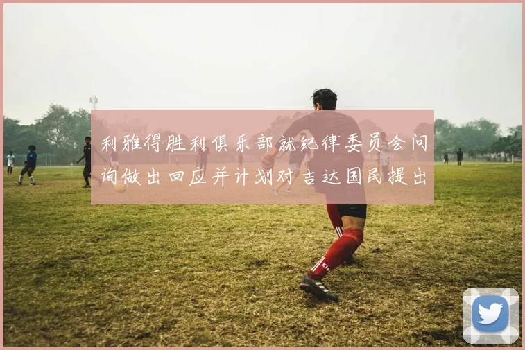 利雅得胜利俱乐部就纪律委员会问询做出回应并计划对吉达国民提出投诉