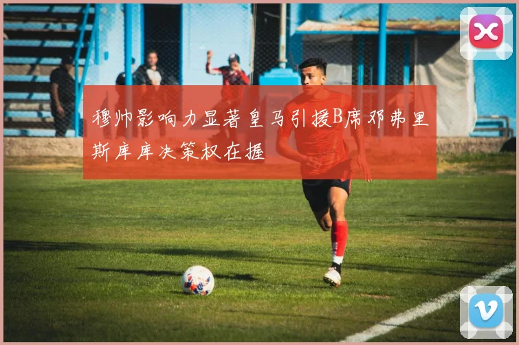 穆帅影响力显著皇马引援B席邓弗里斯库库决策权在握