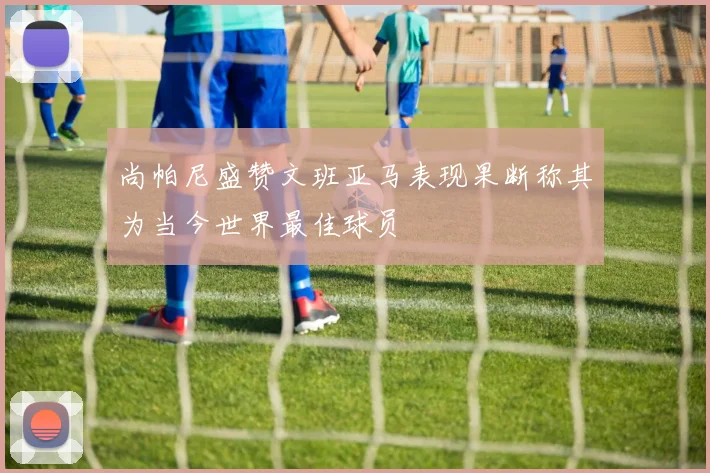 尚帕尼盛赞文班亚马表现果断称其为当今世界最佳球员