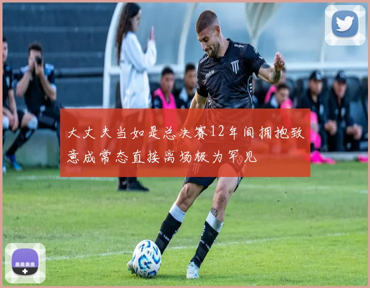大丈夫当如是总决赛12年间拥抱致意成常态直接离场极为罕见