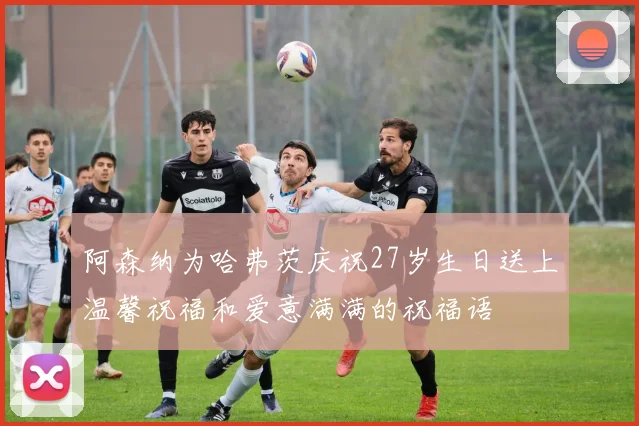 阿森纳为哈弗茨庆祝27岁生日送上温馨祝福和爱意满满的祝福语