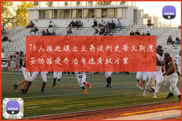76人接近退出交易谈判史蒂文斯愿妥协接受乔治与选秀权方案