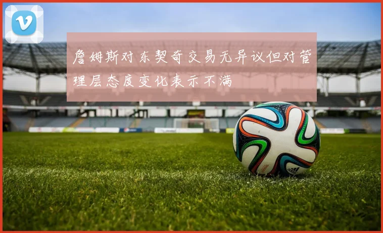 詹姆斯对东契奇交易无异议但对管理层态度变化表示不满
