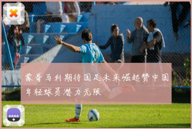 蒙哥马利期待国足未来崛起赞中国年轻球员潜力无限