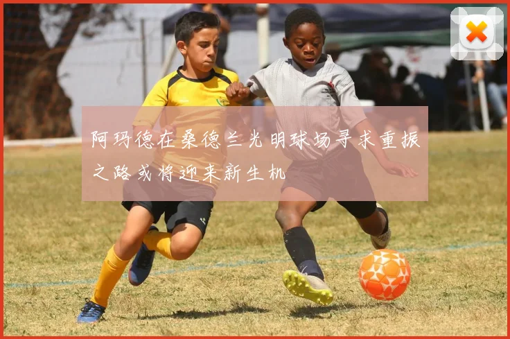 阿玛德在桑德兰光明球场寻求重振之路或将迎来新生机