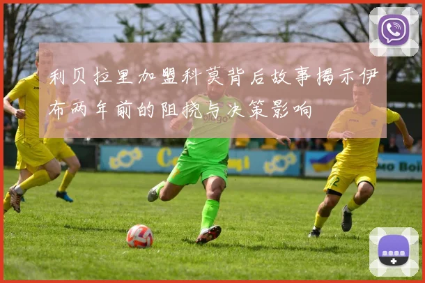 利贝拉里加盟科莫背后故事揭示伊布两年前的阻挠与决策影响