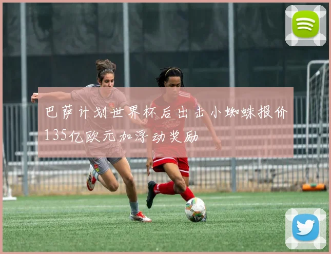 巴萨计划世界杯后出击小蜘蛛报价135亿欧元加浮动奖励