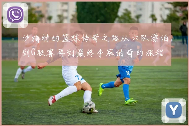 沙梅特的篮球传奇之路从六队漂泊到G联赛再到最终夺冠的奇幻旅程