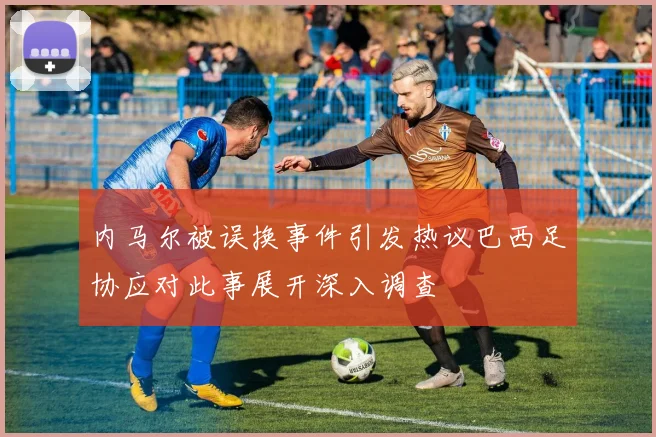 内马尔被误换事件引发热议巴西足协应对此事展开深入调查